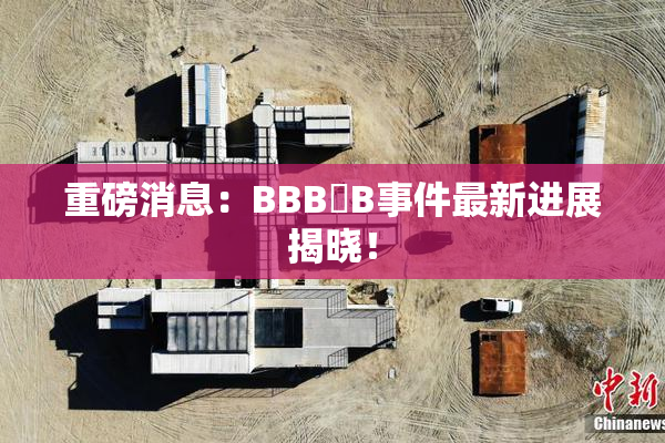 重磅消息：BBB槡B事件最新进展揭晓！