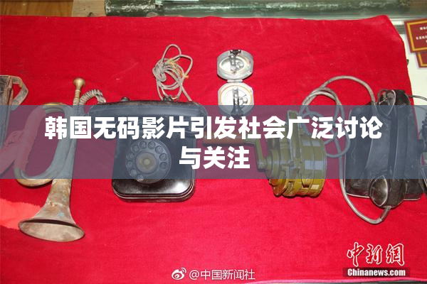 韩国无码影片引发社会广泛讨论与关注