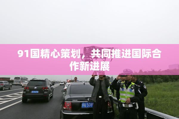 91国精心策划，共同推进国际合作新进展