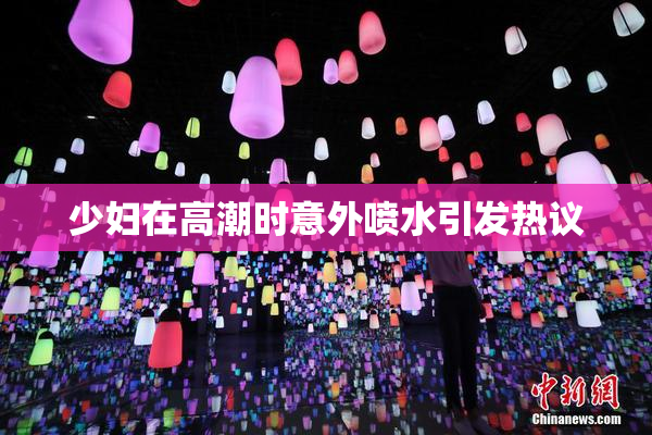 少妇在高潮时意外喷水引发热议