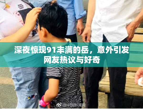 深夜惊现91丰满的岳，意外引发网友热议与好奇