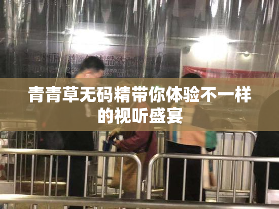 青青草无码精带你体验不一样的视听盛宴