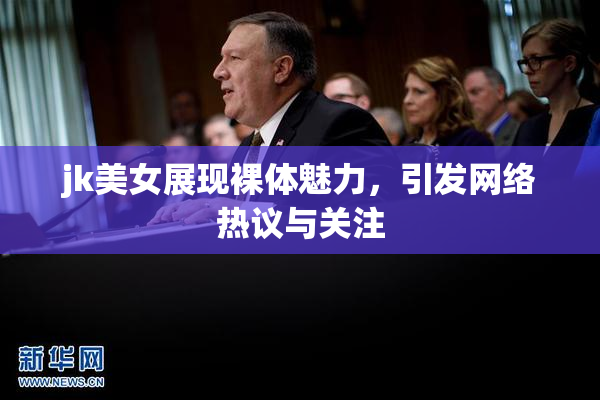 jk美女展现裸体魅力，引发网络热议与关注