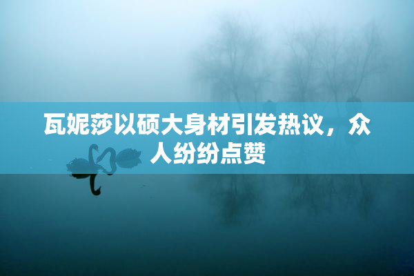 瓦妮莎以硕大身材引发热议，众人纷纷点赞
