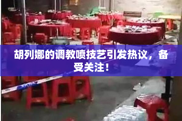胡列娜的调教喷技艺引发热议，备受关注！
