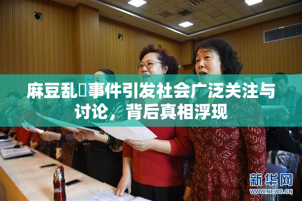 麻豆乱婬事件引发社会广泛关注与讨论，背后真相浮现