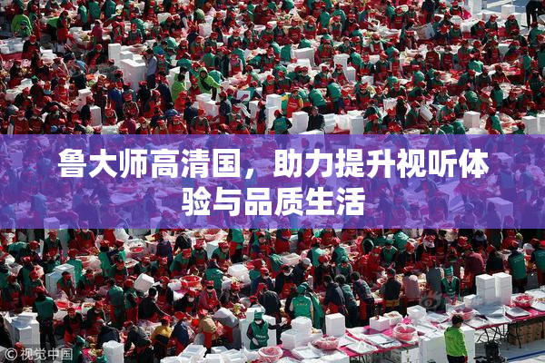 鲁大师高清国，助力提升视听体验与品质生活