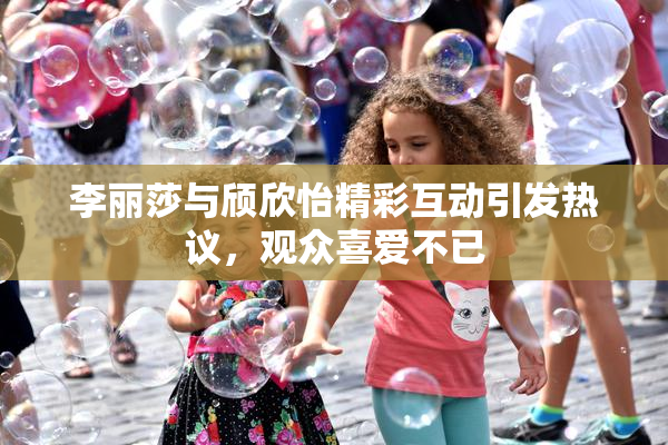 李丽莎与颀欣怡精彩互动引发热议，观众喜爱不已