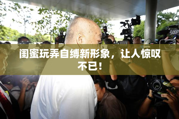 闺蜜玩弄自缚新形象，让人惊叹不已！