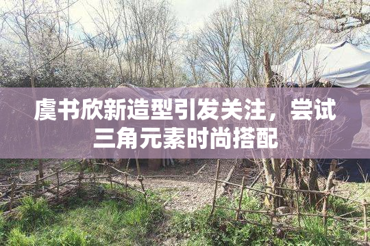 虞书欣新造型引发关注，尝试三角元素时尚搭配
