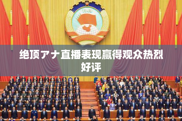 绝顶アナ直播表现赢得观众热烈好评