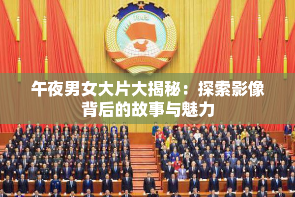 午夜男女大片大揭秘：探索影像背后的故事与魅力