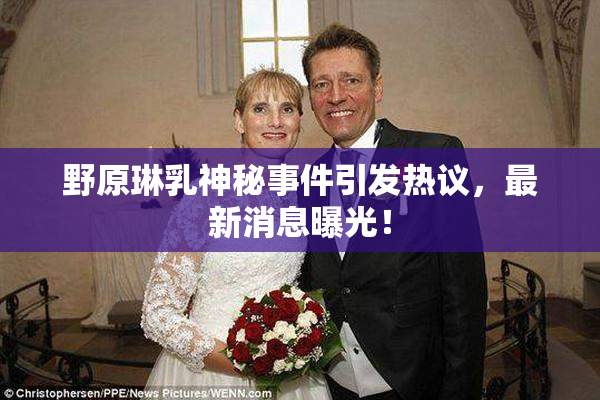 野原琳乳神秘事件引发热议，最新消息曝光！