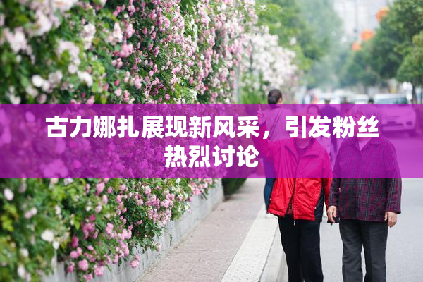 古力娜扎展现新风采，引发粉丝热烈讨论