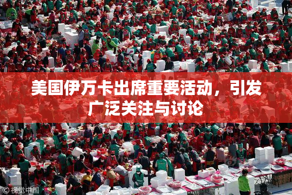 美国伊万卡出席重要活动，引发广泛关注与讨论
