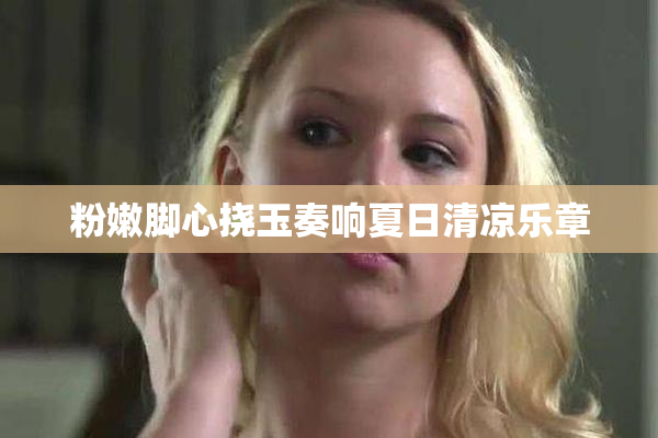 粉嫩脚心挠玉奏响夏日清凉乐章