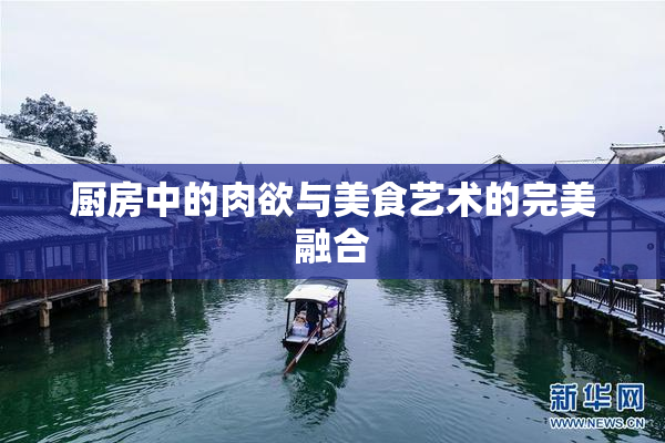 厨房中的肉欲与美食艺术的完美融合