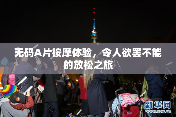 无码A片按摩体验，令人欲罢不能的放松之旅