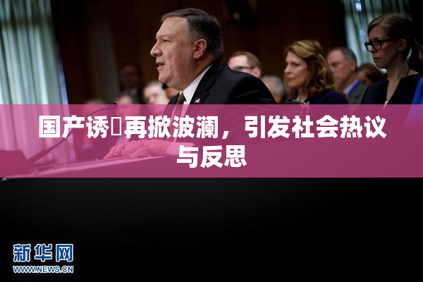 国产诱奷再掀波澜，引发社会热议与反思