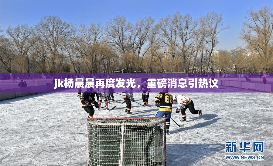 jk杨晨晨再度发光，重磅消息引热议