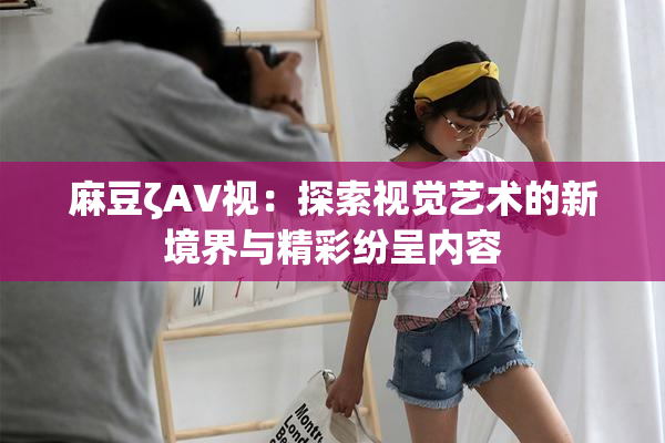 麻豆ζAV视：探索视觉艺术的新境界与精彩纷呈内容