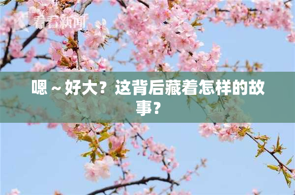 嗯～好大？这背后藏着怎样的故事？