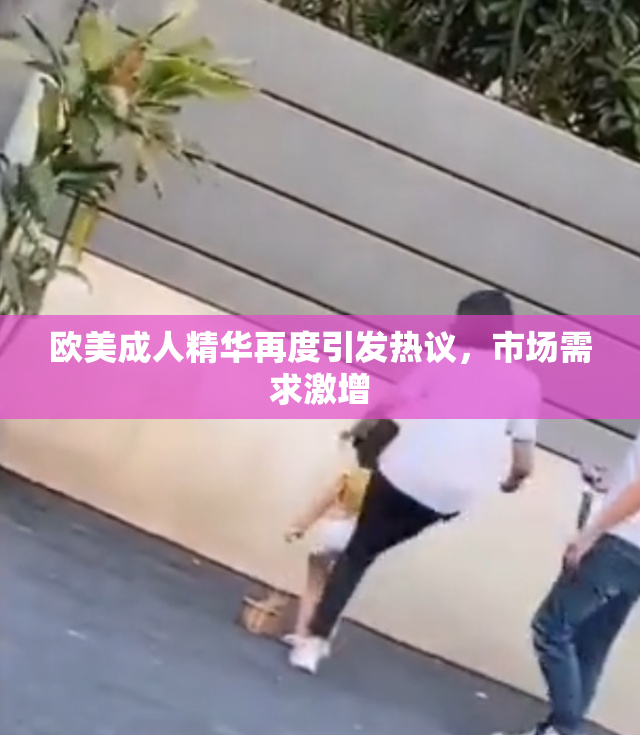 欧美成人精华再度引发热议，市场需求激增