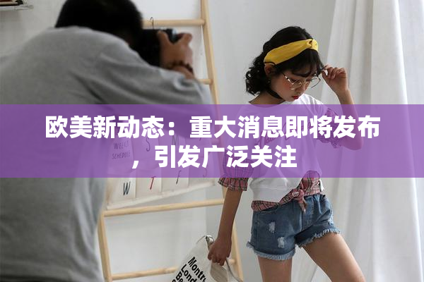 欧美新动态：重大消息即将发布，引发广泛关注