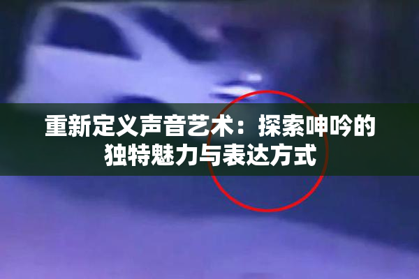 重新定义声音艺术：探索呻吟的独特魅力与表达方式