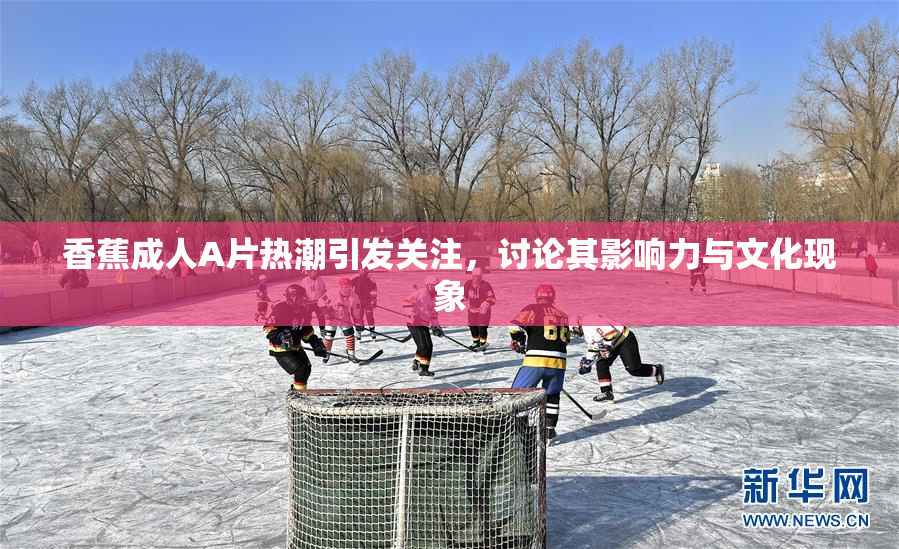 香蕉成人A片热潮引发关注，讨论其影响力与文化现象