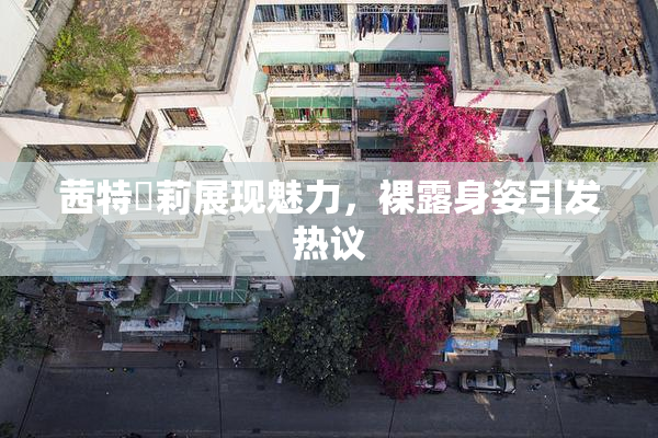 茜特菈莉展现魅力，裸露身姿引发热议