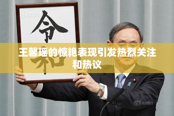 王馨瑶的惊艳表现引发热烈关注和热议