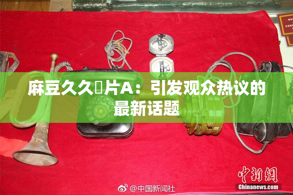 麻豆久久婬片A：引发观众热议的最新话题