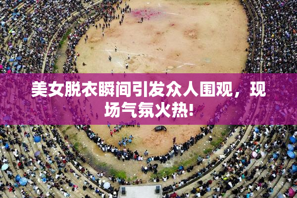 美女脱衣瞬间引发众人围观，现场气氛火热!