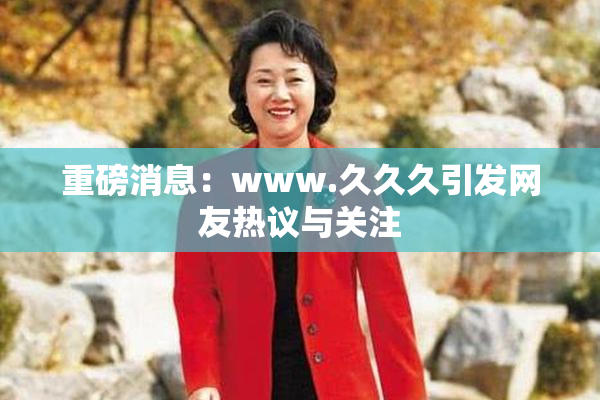 重磅消息：www.久久久引发网友热议与关注