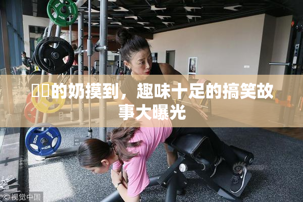 妺妺的奶摸到，趣味十足的搞笑故事大曝光