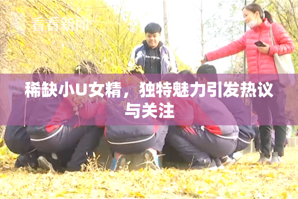 稀缺小U女精，独特魅力引发热议与关注
