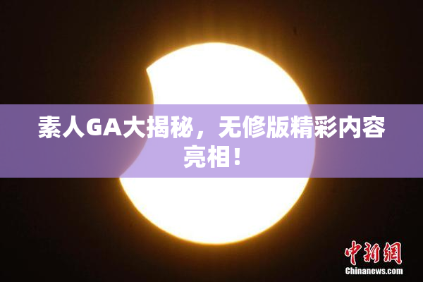 素人GA大揭秘，无修版精彩内容亮相！