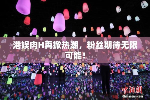 港娱肉H再掀热潮，粉丝期待无限可能！