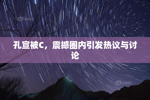 孔宣被C，震撼圈内引发热议与讨论