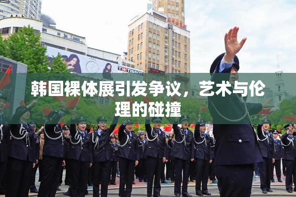 韩国裸体展引发争议，艺术与伦理的碰撞