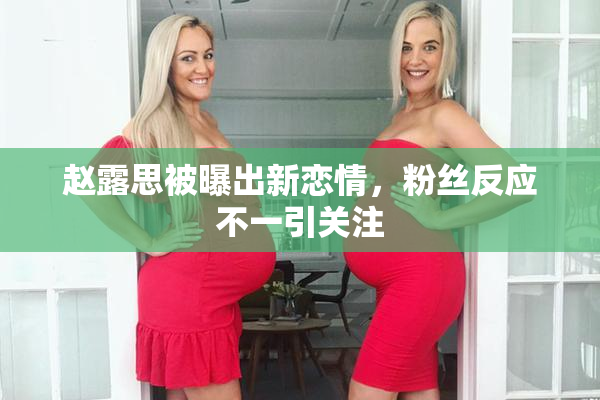 赵露思被曝出新恋情，粉丝反应不一引关注
