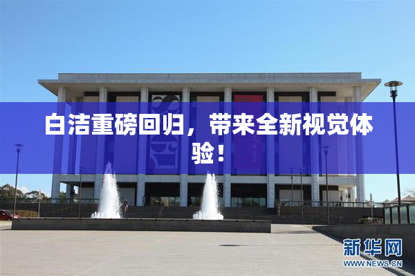 白洁重磅回归，带来全新视觉体验！
