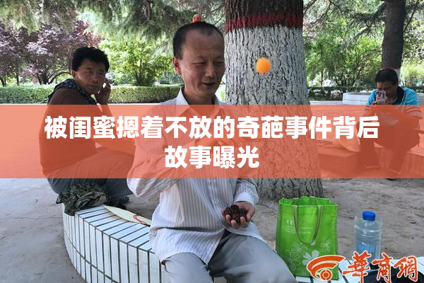 被闺蜜摁着不放的奇葩事件背后故事曝光